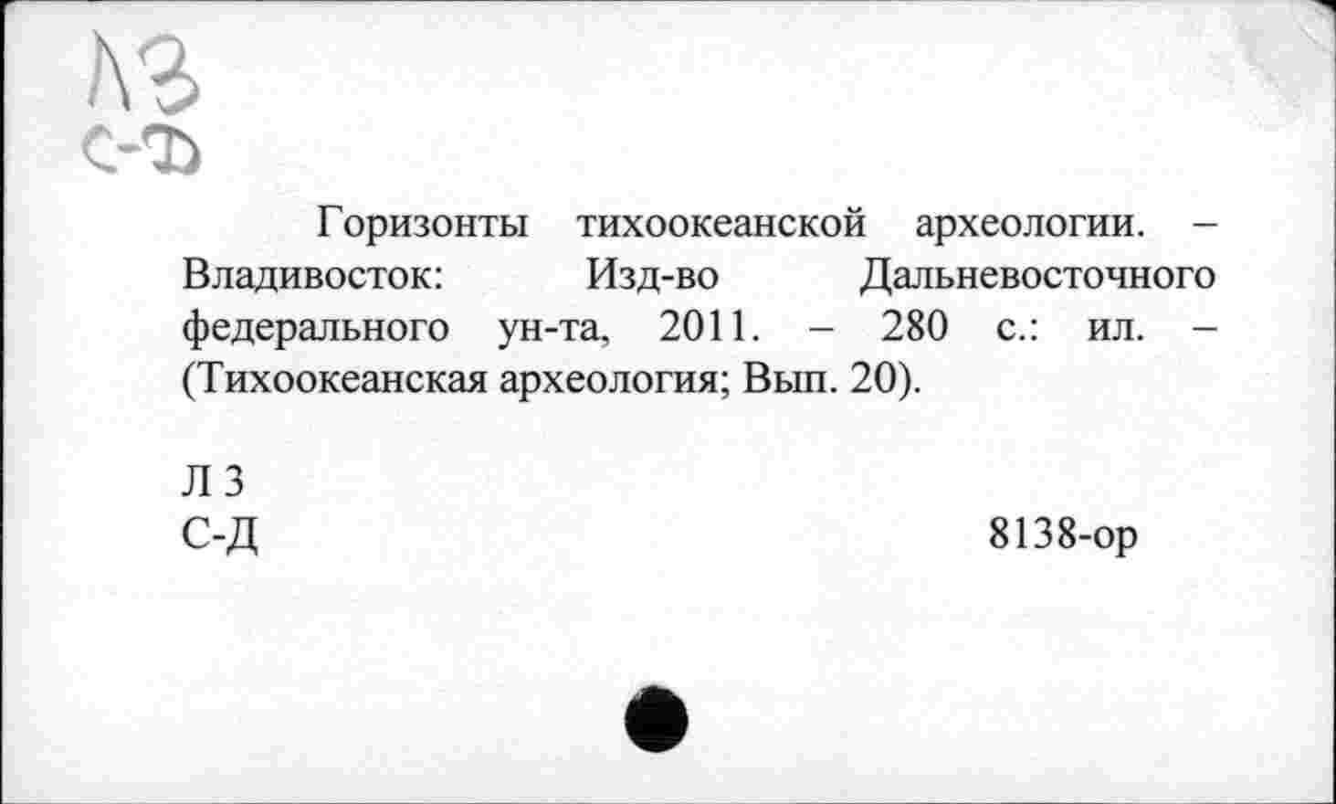 ﻿Л'і с-ъ
Горизонты тихоокеанской археологии. -Владивосток:	Изд-во Дальневосточного
федерального ун-та, 2011. - 280 с.: ил. -(Тихоокеанская археология; Вып. 20).
Л 3 С-Д
8138-ор